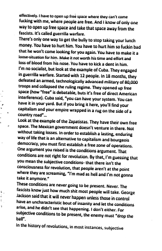 efiectively. | have to open up freé space where they can’t come fucking with me, where people are free. And | know of only one way t0 open up free space and take that space away from the fascists. It’s called guerrilla warfare.  There’s only one way to get the bully to stop taking your lunch money. You have to hurt him. You have to hurt him so fuckin bad that he won’t come looking for you again. You have to make it a loose-situation for him. Make it not worth his time and effort and oss of blood from his nose. You have to kick a dent in him.  ¥’m no socialist, but look at the example of Cuba. They engaged in guerrilla warfare. Started with 12 people. In 18 months, they defeated an armed, technologically advanced military of 80,000 troops and collapsed the ruling regime. They opened up free space (how *free” is debatable, buts it’s free of direct American interference). Cuba said, “you can have your system. You can have it in your yard. But if you bring it here, you’llfind your capitalism and your empire wrapped in a rug on the side of a country road”...  Look at the example of the Zapatistas. They have their own free space. The Mexican government doesn’t venture in there. Not without taking losses. In order to establish a lasting, enduring way of life that is an altemative to capitalism and bourgeois demacracy, you must first establish a free zone of operations. One argument you raised i the conditions argument, That conditions are not ight for revolution. By that, I’m guessing that You mean the subjective conditions- that there isn’t the consciousness for revolution, that people aren’t at the point Where they are screaming, “I’m mad as hell and I’m not gonna take it anymore.”  These conditions are never going to be present. Never. The fascists know just how much shit most people will take. George Jackson said that it will never happen unless those in control have an uncharacteristic bout of insanity and let the conditions. arise, and he didn’t see that happening. | don’t either. For subjective conditions to be present, the enemy must “drop the ball*.  In the history of revolutions, in most instances, subjective  